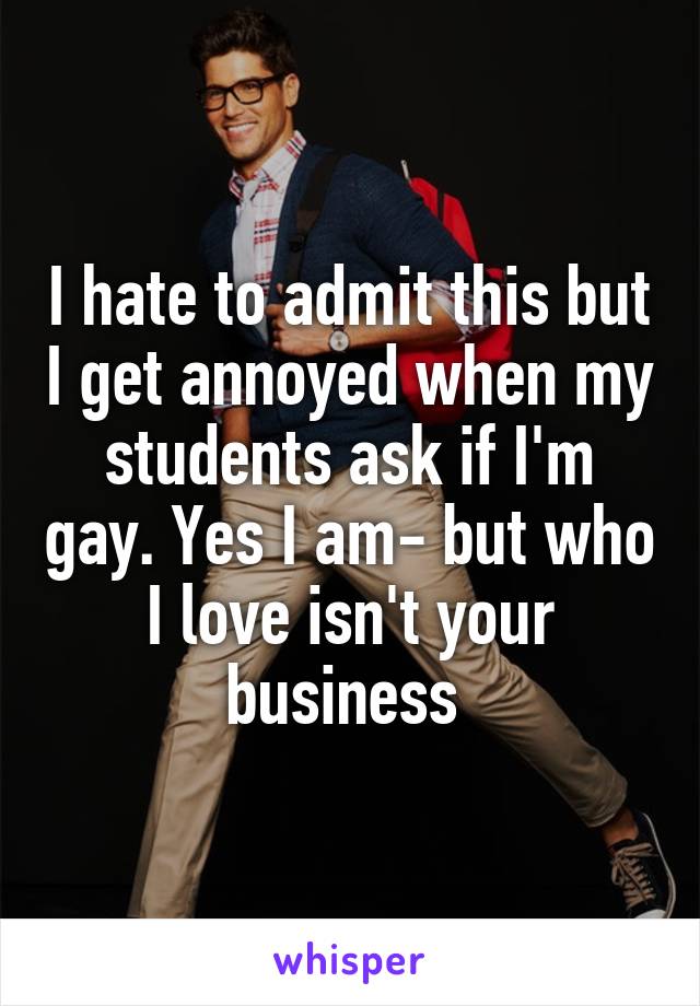 I hate to admit this but I get annoyed when my students ask if I'm gay. Yes I am- but who I love isn't your business 