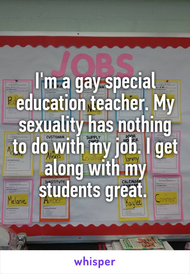 I'm a gay special education teacher. My sexuality has nothing to do with my job. I get along with my students great. 