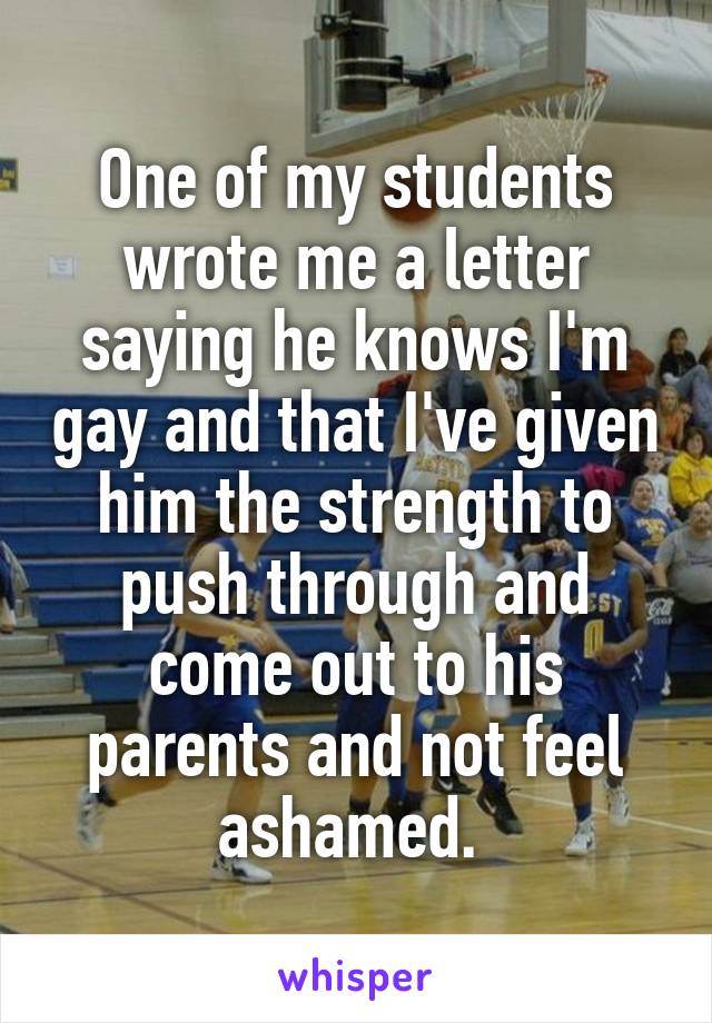 One of my students wrote me a letter saying he knows I'm gay and that I've given him the strength to push through and come out to his parents and not feel ashamed. 