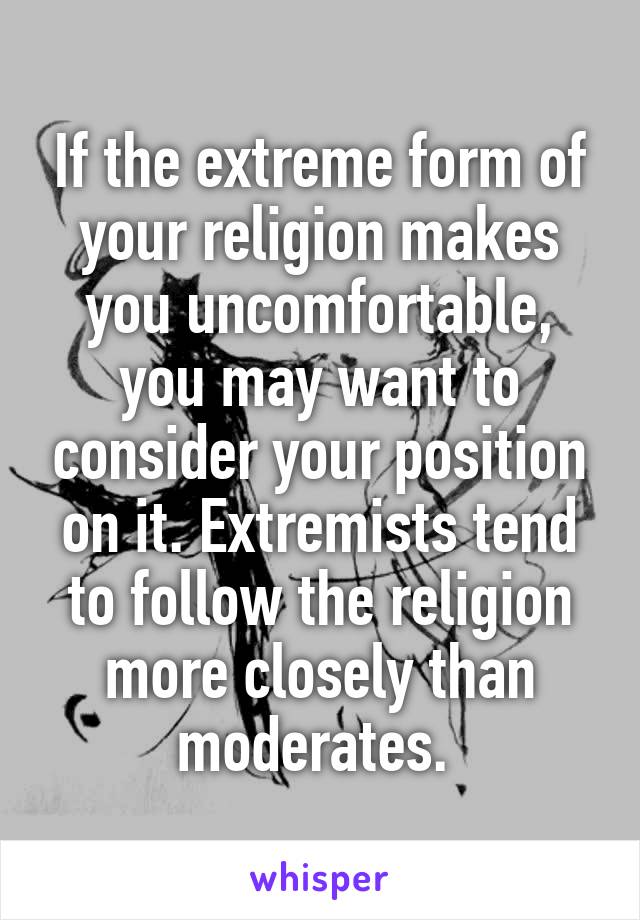 If the extreme form of your religion makes you uncomfortable, you may want to consider your position on it. Extremists tend to follow the religion more closely than moderates. 