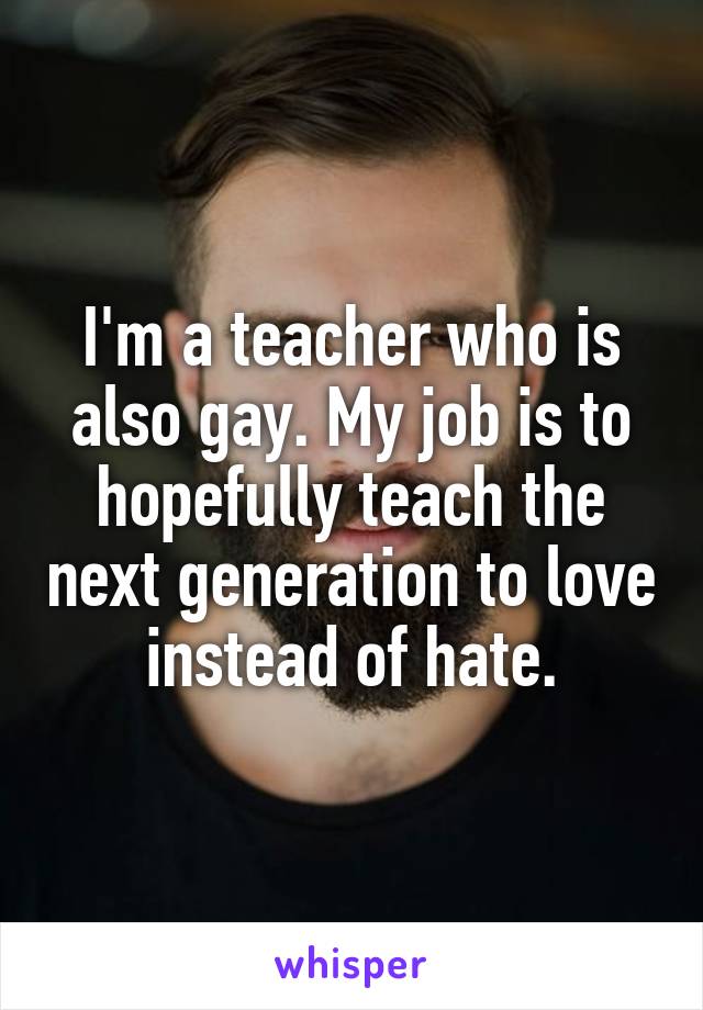 I'm a teacher who is also gay. My job is to hopefully teach the next generation to love instead of hate.