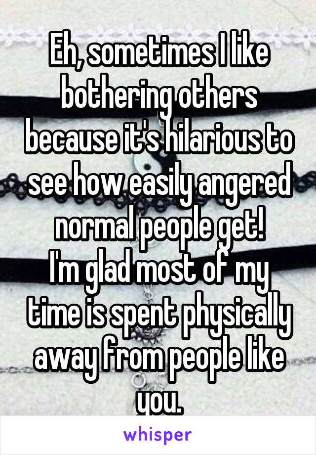 Eh, sometimes I like bothering others because it's hilarious to see how easily angered normal people get!
I'm glad most of my time is spent physically away from people like you.