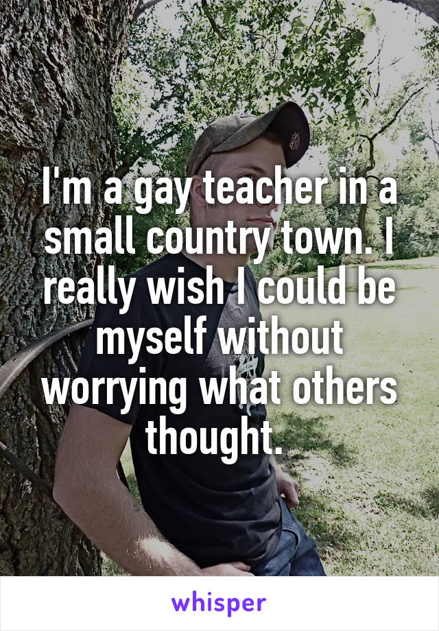 I'm a gay teacher in a small country town. I really wish I could be myself without worrying what others thought. 