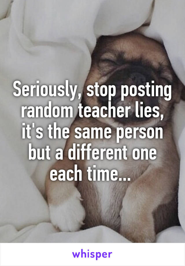 Seriously, stop posting random teacher lies, it's the same person but a different one each time... 