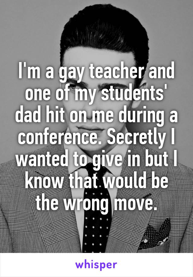 I'm a gay teacher and one of my students' dad hit on me during a conference. Secretly I wanted to give in but I know that would be the wrong move.