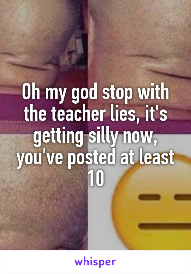 Oh my god stop with the teacher lies, it's getting silly now, you've posted at least 10