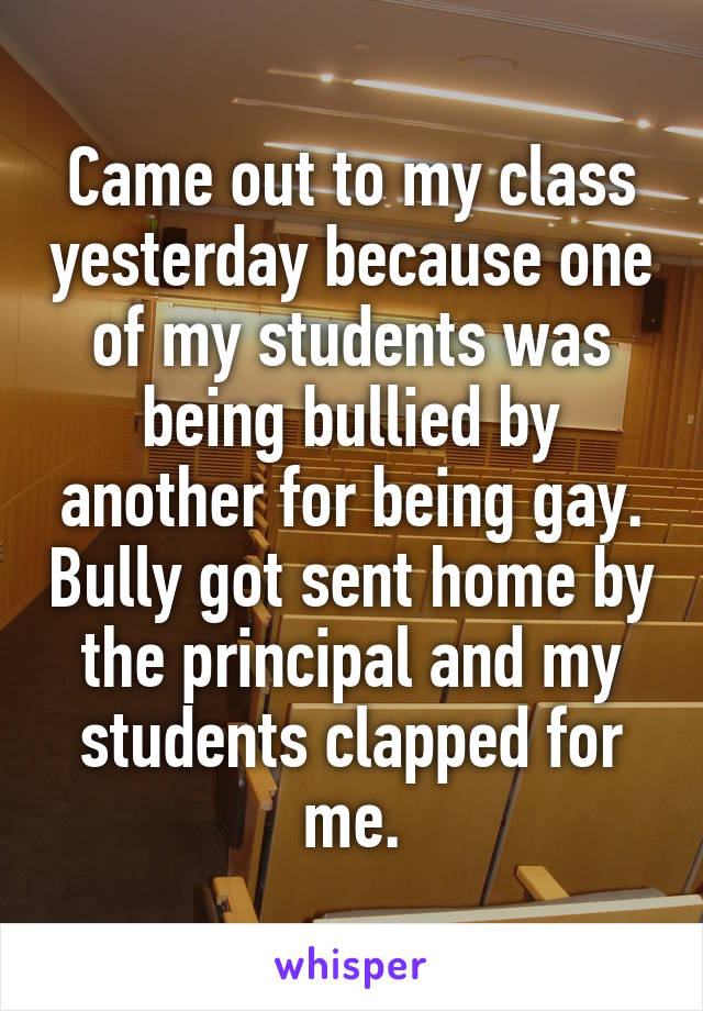 Came out to my class yesterday because one of my students was being bullied by another for being gay. Bully got sent home by the principal and my students clapped for me.
