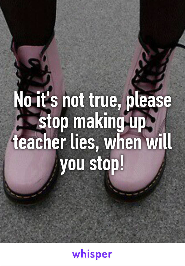 No it's not true, please stop making up teacher lies, when will you stop!
