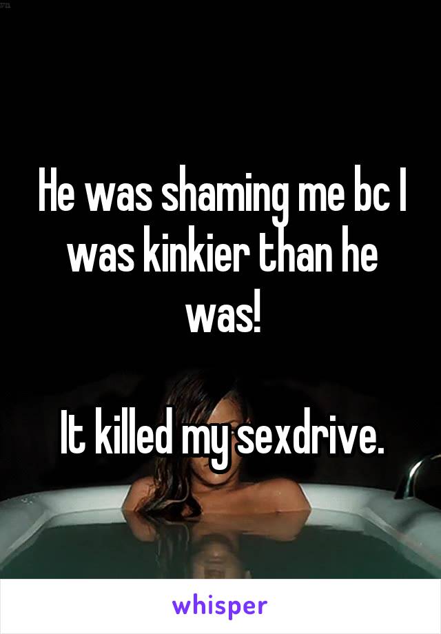 He was shaming me bc I was kinkier than he was!

It killed my sexdrive.