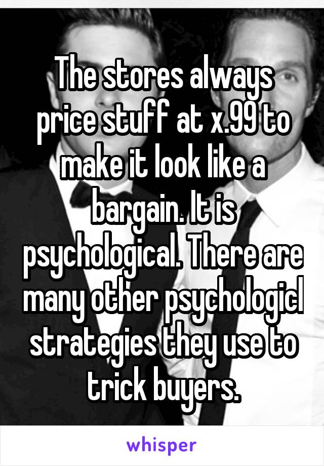 The stores always price stuff at x.99 to make it look like a bargain. It is psychological. There are many other psychologicl strategies they use to trick buyers.