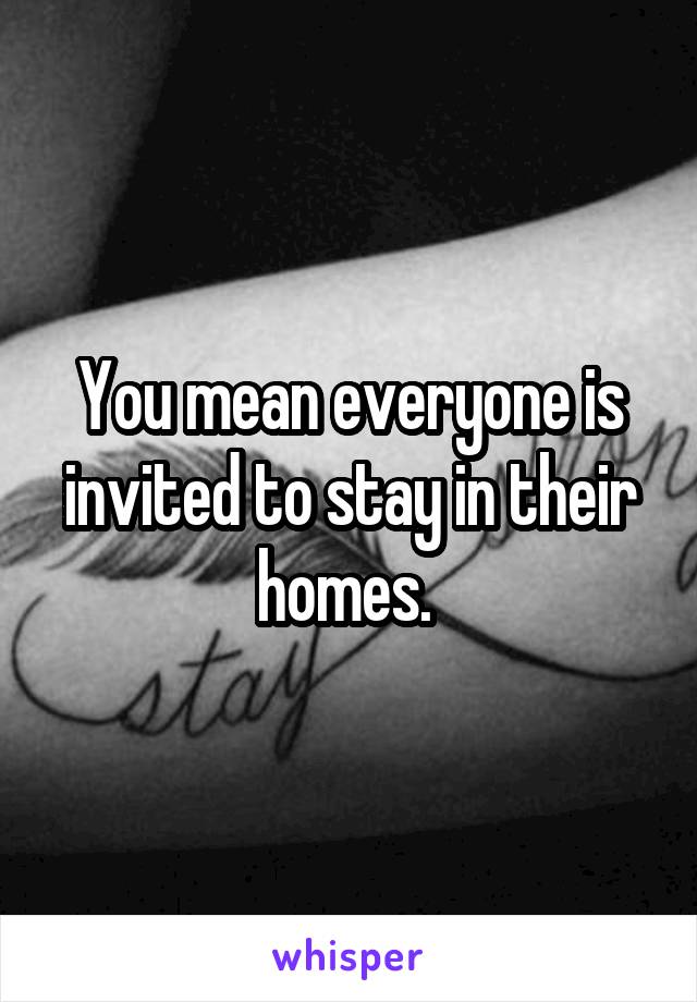 You mean everyone is invited to stay in their homes. 