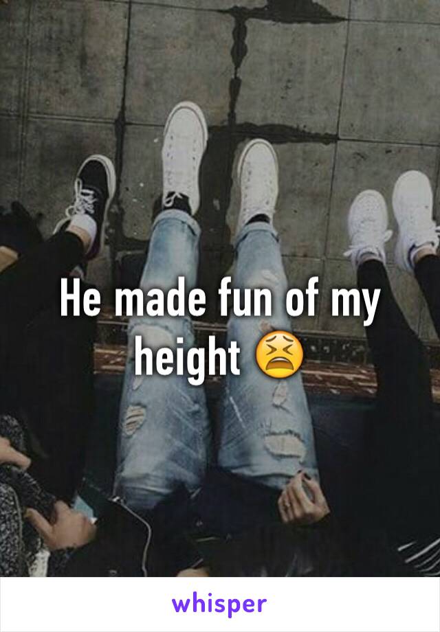 He made fun of my height 😫