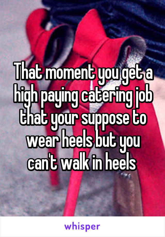 That moment you get a high paying catering job that your suppose to wear heels but you can't walk in heels 