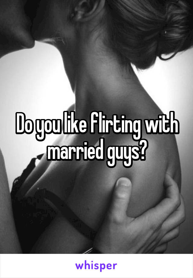 Do you like flirting with married guys?