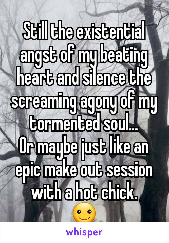 Still the existential angst of my beating heart and silence the screaming agony of my tormented soul...
Or maybe just like an epic make out session with a hot chick.
☺