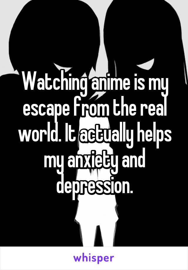 Watching anime is my escape from the real world. It actually helps my anxiety and depression.