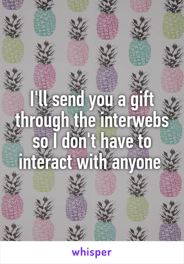 I'll send you a gift through the interwebs so I don't have to interact with anyone 