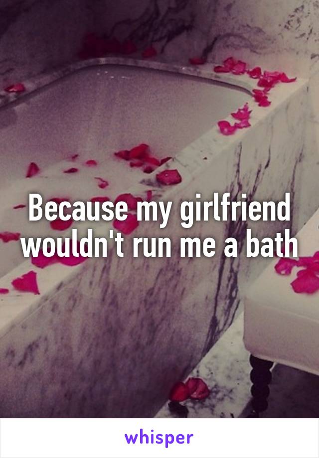 Because my girlfriend wouldn't run me a bath