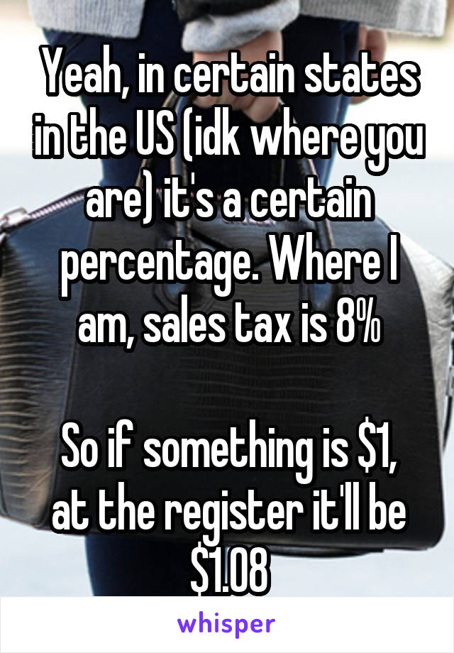 Yeah, in certain states in the US (idk where you are) it's a certain percentage. Where I am, sales tax is 8%

So if something is $1, at the register it'll be $1.08