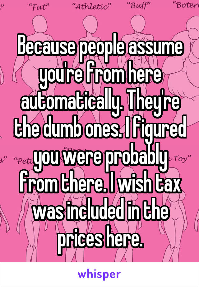 Because people assume you're from here automatically. They're the dumb ones. I figured you were probably from there. I wish tax was included in the prices here.