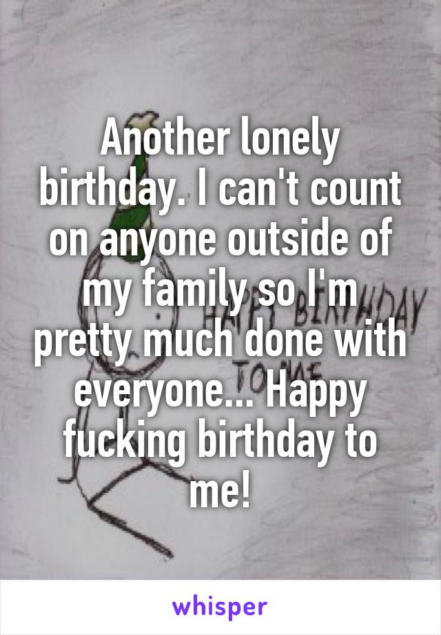 Another lonely birthday. I can't count on anyone outside of my family so I'm pretty much done with everyone... Happy fucking birthday to me!