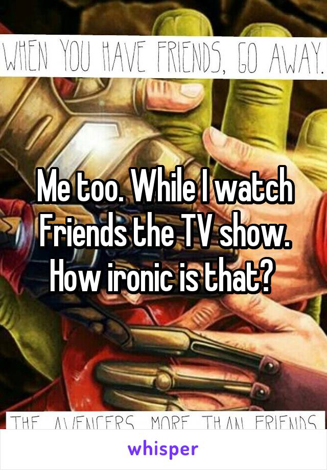 Me too. While I watch Friends the TV show. How ironic is that? 