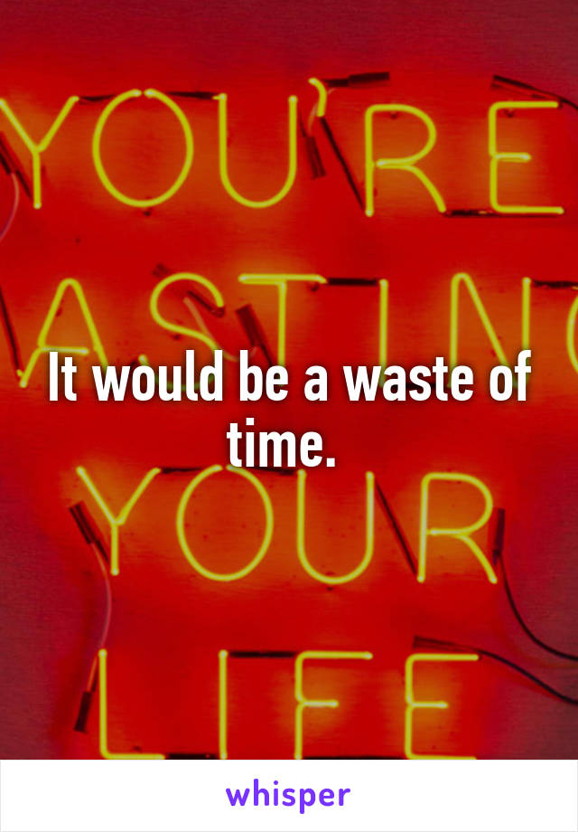 It would be a waste of time. 