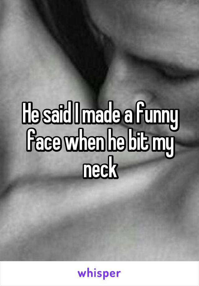 He said I made a funny face when he bit my neck