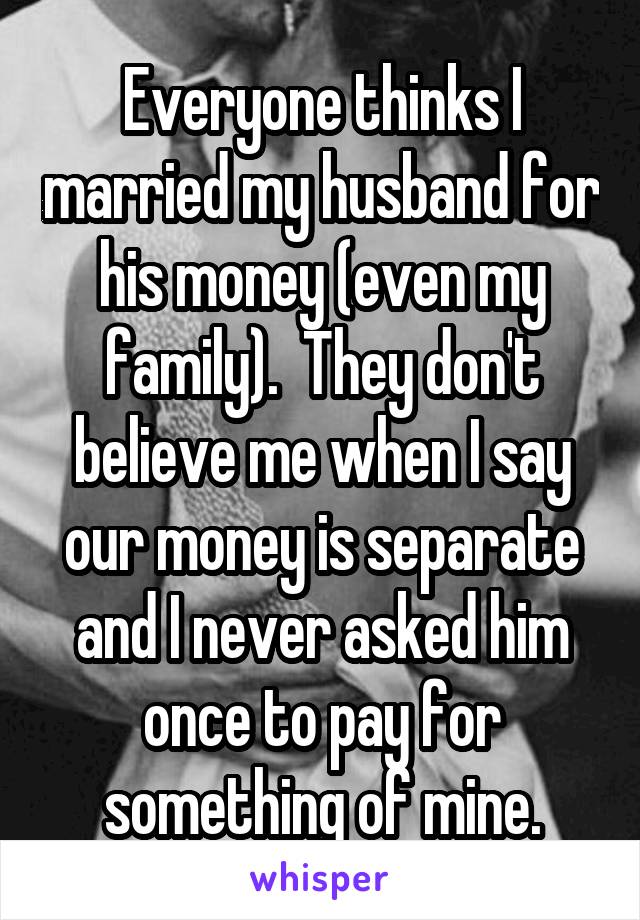 Everyone thinks I married my husband for his money (even my family).  They don't believe me when I say our money is separate and I never asked him once to pay for something of mine.
