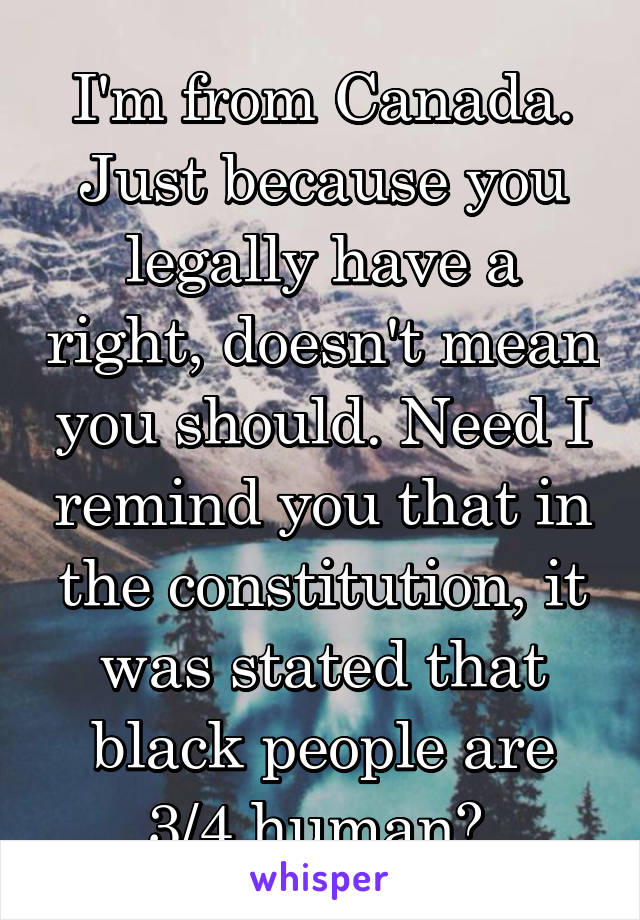 I'm from Canada. Just because you legally have a right, doesn't mean you should. Need I remind you that in the constitution, it was stated that black people are 3/4 human? 