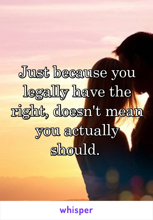 Just because you legally have the right, doesn't mean you actually should. 