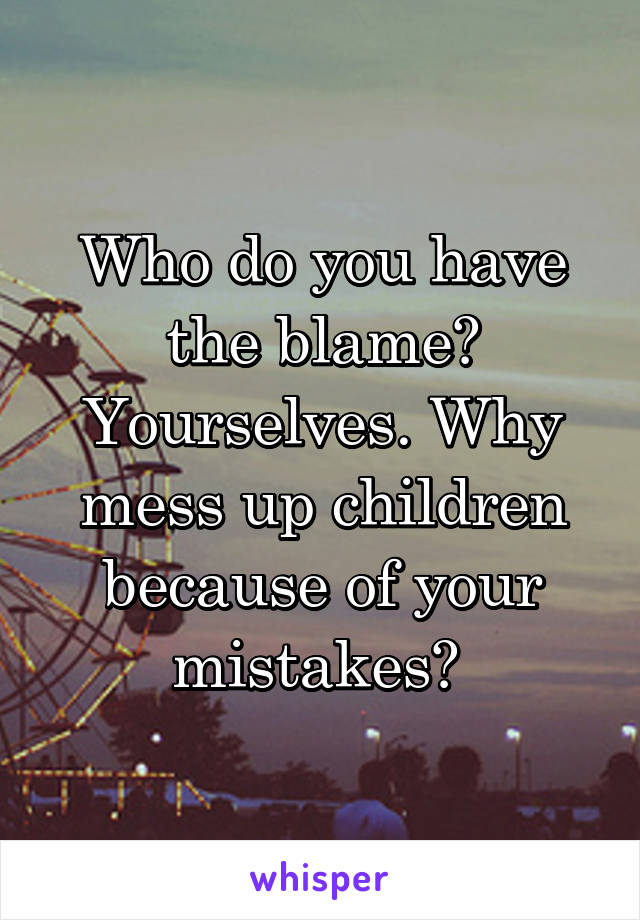 Who do you have the blame? Yourselves. Why mess up children because of your mistakes? 