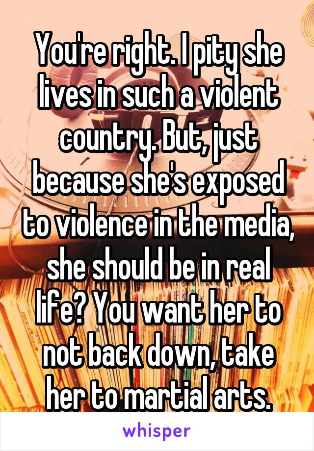 You're right. I pity she lives in such a violent country. But, just because she's exposed to violence in the media, she should be in real life? You want her to not back down, take her to martial arts.