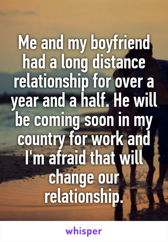 Me and my boyfriend had a long distance relationship for over a year and a half. He will be coming soon in my country for work and I'm afraid that will change our relationship.