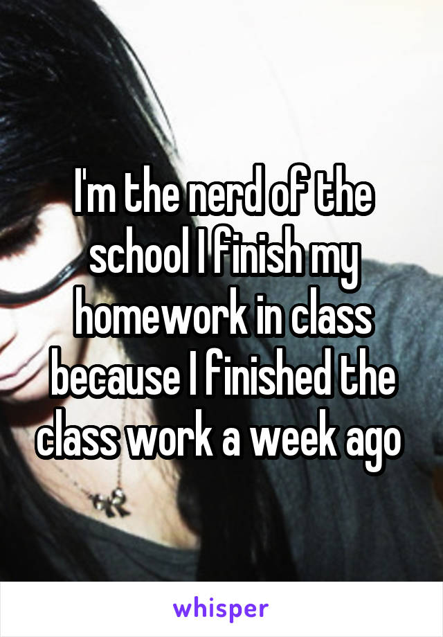I'm the nerd of the school I finish my homework in class because I finished the class work a week ago 