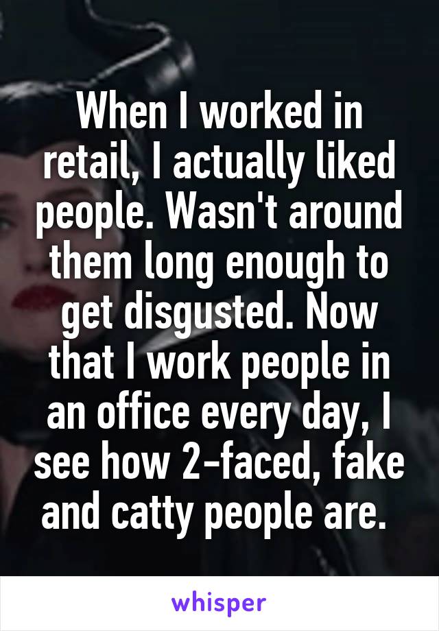 When I worked in retail, I actually liked people. Wasn't around them long enough to get disgusted. Now that I work people in an office every day, I see how 2-faced, fake and catty people are. 