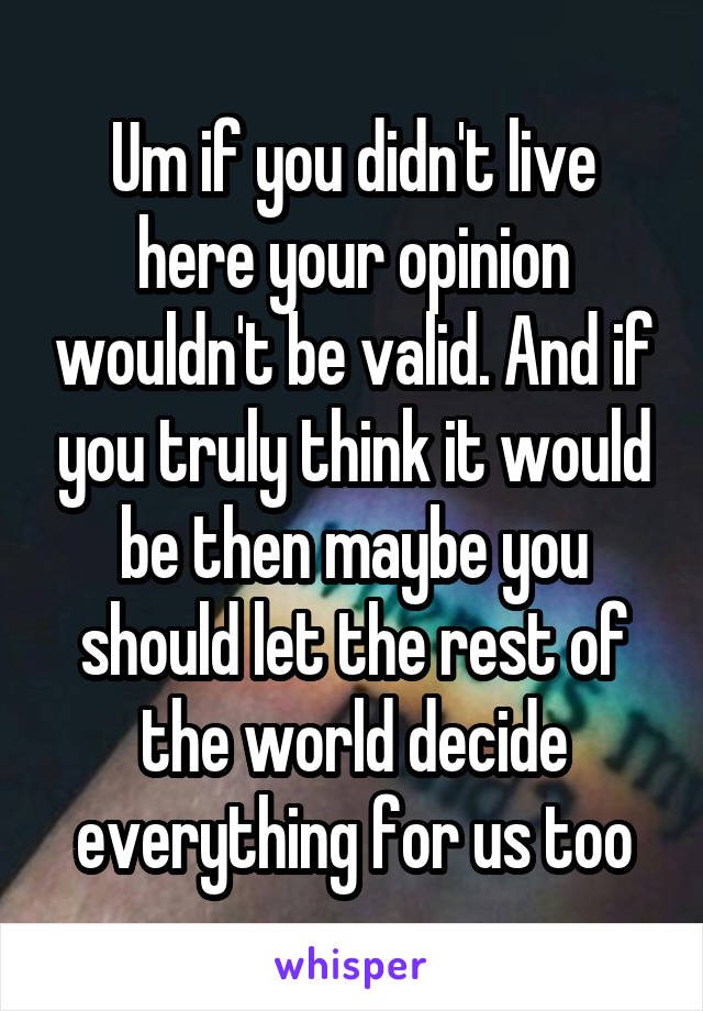 Um if you didn't live here your opinion wouldn't be valid. And if you truly think it would be then maybe you should let the rest of the world decide everything for us too