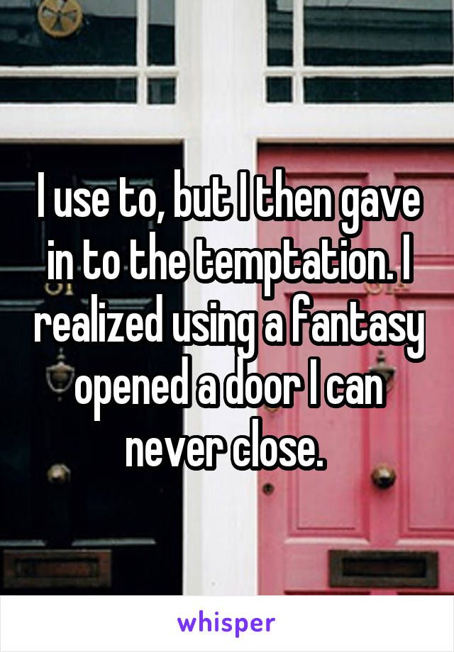 I use to, but I then gave in to the temptation. I realized using a fantasy opened a door I can never close. 