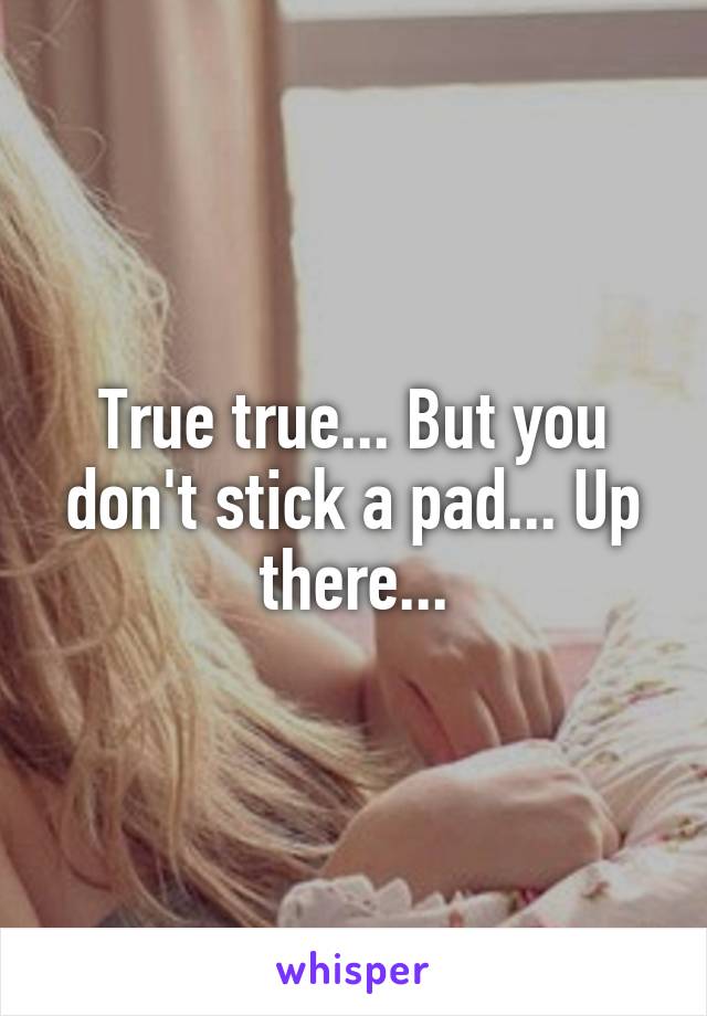 True true... But you don't stick a pad... Up there...