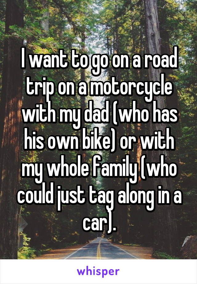 I want to go on a road trip on a motorcycle with my dad (who has his own bike) or with my whole family (who could just tag along in a car).