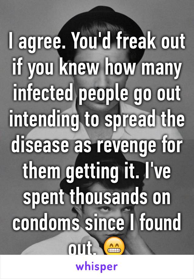 I agree. You'd freak out if you knew how many infected people go out intending to spread the disease as revenge for them getting it. I've spent thousands on condoms since I found out. 😁