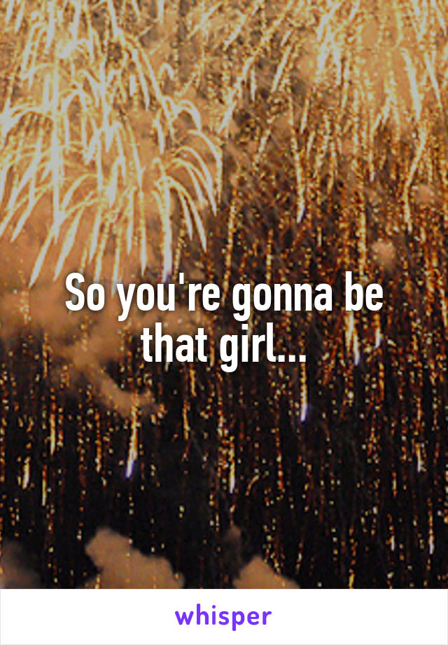 So you're gonna be that girl...