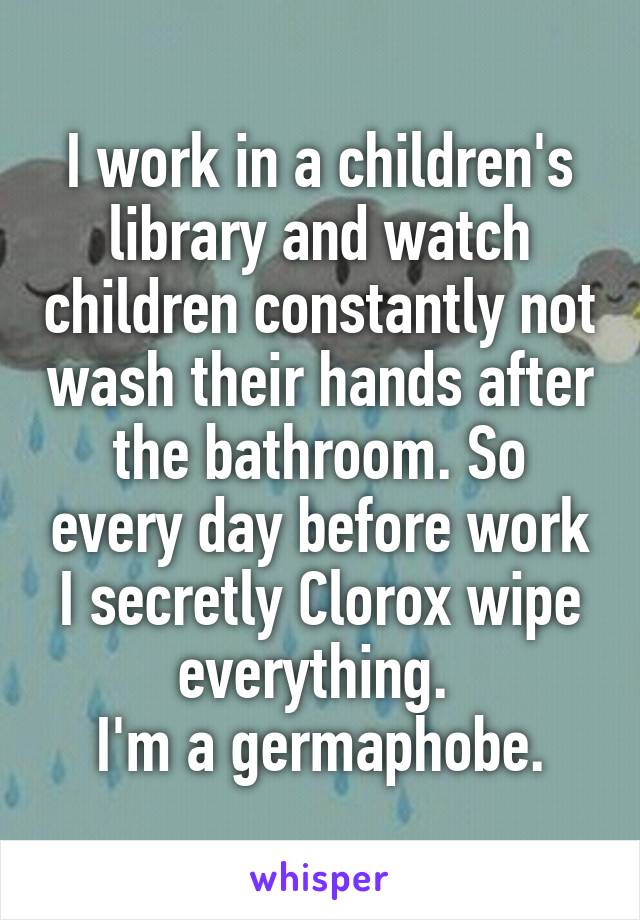 I work in a children's library and watch children constantly not wash their hands after the bathroom. So every day before work I secretly Clorox wipe everything. 
I'm a germaphobe.