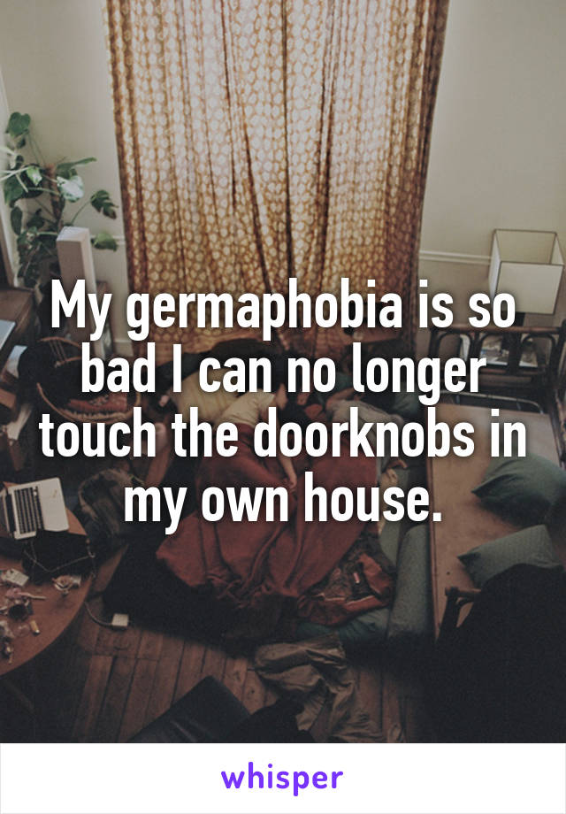 My germaphobia is so bad I can no longer touch the doorknobs in my own house.