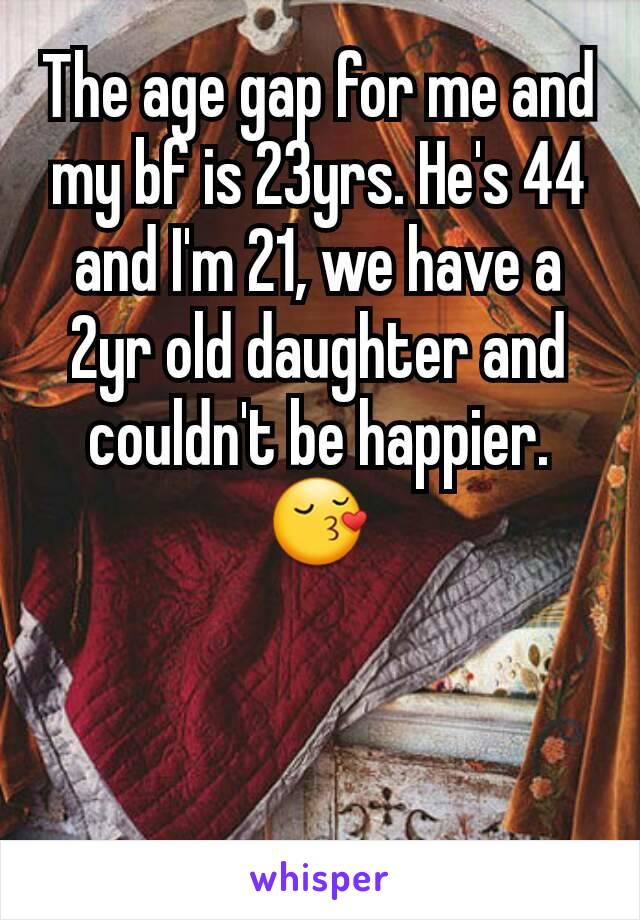 The age gap for me and my bf is 23yrs. He's 44 and I'm 21, we have a 2yr old daughter and couldn't be happier. 😚