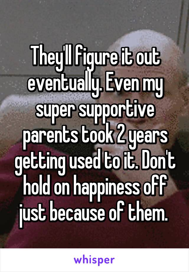 They'll figure it out eventually. Even my super supportive parents took 2 years getting used to it. Don't hold on happiness off just because of them. 