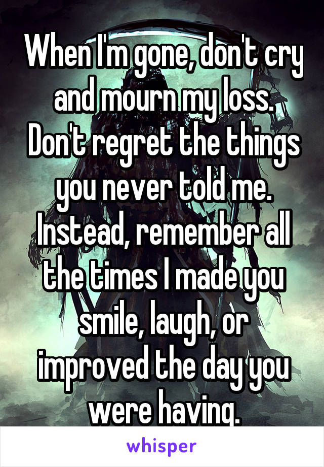 When I'm gone, don't cry and mourn my loss. Don't regret the things you never told me. Instead, remember all the times I made you smile, laugh, or improved the day you were having.
