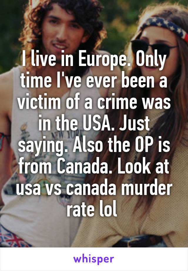 I live in Europe. Only time I've ever been a victim of a crime was in the USA. Just saying. Also the OP is from Canada. Look at usa vs canada murder rate lol 