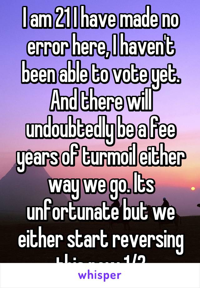 I am 21 I have made no error here, I haven't been able to vote yet. And there will undoubtedly be a fee years of turmoil either way we go. Its unfortunate but we either start reversing this now 1/2