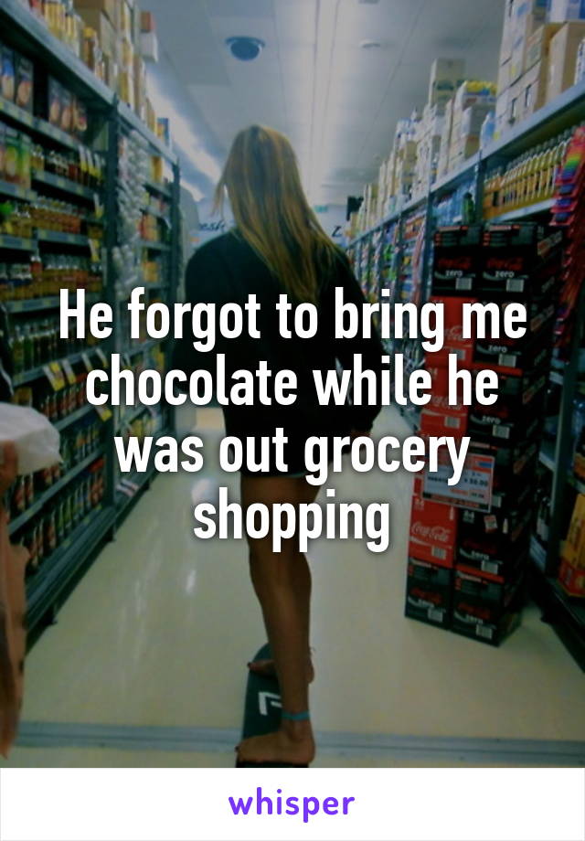 He forgot to bring me chocolate while he was out grocery shopping